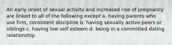 An early onset of sexual activity and increased rise of pregnancy are linked to all of the following except a. having parents who use firm, consistent discipline b. having sexually active peers or siblings c. having low self esteem d. being in a committed dating relationship