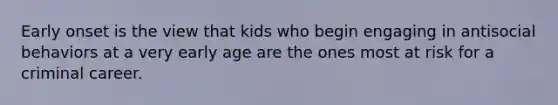 Early onset is the view that kids who begin engaging in antisocial behaviors at a very early age are the ones most at risk for a criminal career.