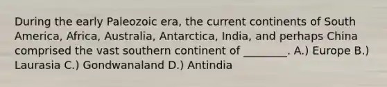 During the early Paleozoic era, the current continents of South America, Africa, Australia, Antarctica, India, and perhaps China comprised the vast southern continent of ________. A.) Europe B.) Laurasia C.) Gondwanaland D.) Antindia