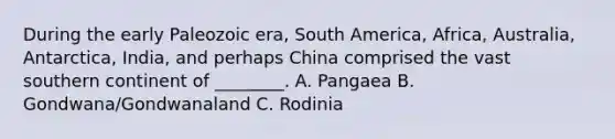 During the early Paleozoic era, South America, Africa, Australia, Antarctica, India, and perhaps China comprised the vast southern continent of ________. A. Pangaea B. Gondwana/Gondwanaland C. Rodinia