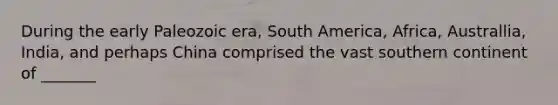 During the early Paleozoic era, South America, Africa, Australlia, India, and perhaps China comprised the vast southern continent of _______