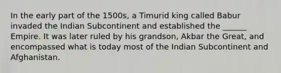 In the early part of the 1500s, a Timurid king called Babur invaded the Indian Subcontinent and established the ______ Empire. It was later ruled by his grandson, Akbar the Great, and encompassed what is today most of the Indian Subcontinent and Afghanistan.