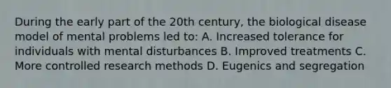 During the early part of the 20th century, the biological disease model of mental problems led to: A. Increased tolerance for individuals with mental disturbances B. Improved treatments C. More controlled research methods D. Eugenics and segregation