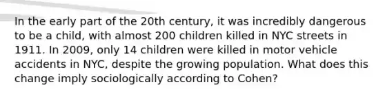 In the early part of the 20th century, it was incredibly dangerous to be a child, with almost 200 children killed in NYC streets in 1911. In 2009, only 14 children were killed in motor vehicle accidents in NYC, despite the growing population. What does this change imply sociologically according to Cohen?