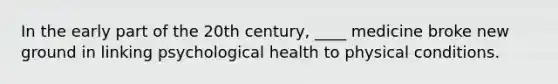 In the early part of the 20th century, ____ medicine broke new ground in linking psychological health to physical conditions.