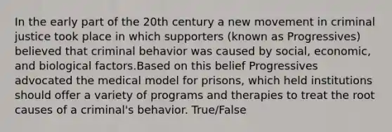 In the early part of the 20th century a new movement in criminal justice took place in which supporters (known as Progressives) believed that criminal behavior was caused by social, economic, and biological factors.Based on this belief Progressives advocated the medical model for prisons, which held institutions should offer a variety of programs and therapies to treat the root causes of a criminal's behavior. True/False