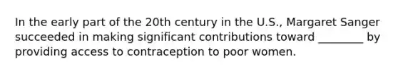 In the early part of the 20th century in the U.S., Margaret Sanger succeeded in making significant contributions toward ________ by providing access to contraception to poor women.