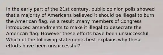 In the early part of the 21st century, public opinion polls showed that a majority of Americans believed it should be illegal to burn the American flag. As a result ,many members of Congress introduced amendments to make it illegal to desecrate the American flag. However these efforts have been unsuccessful. Which of the following statements best explains why these efforts have been unsuccessful?