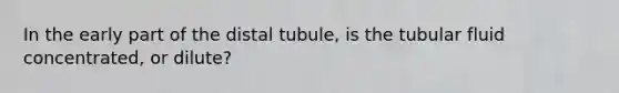 In the early part of the distal tubule, is the tubular fluid concentrated, or dilute?