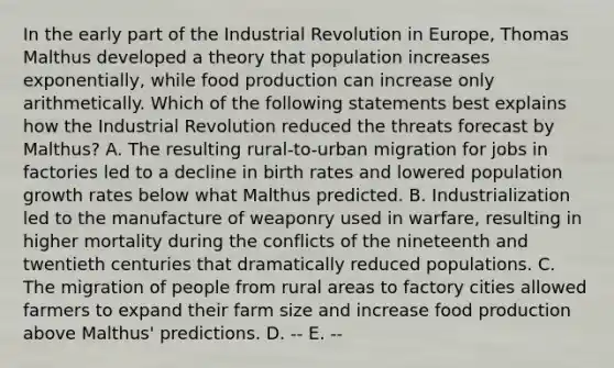 In the early part of the Industrial Revolution in Europe, Thomas Malthus developed a theory that population increases exponentially, while food production can increase only arithmetically. Which of the following statements best explains how the Industrial Revolution reduced the threats forecast by Malthus? A. The resulting rural-to-urban migration for jobs in factories led to a decline in birth rates and lowered population growth rates below what Malthus predicted. B. Industrialization led to the manufacture of weaponry used in warfare, resulting in higher mortality during the conflicts of the nineteenth and twentieth centuries that dramatically reduced populations. C. The migration of people from rural areas to factory cities allowed farmers to expand their farm size and increase food production above Malthus' predictions. D. -- E. --