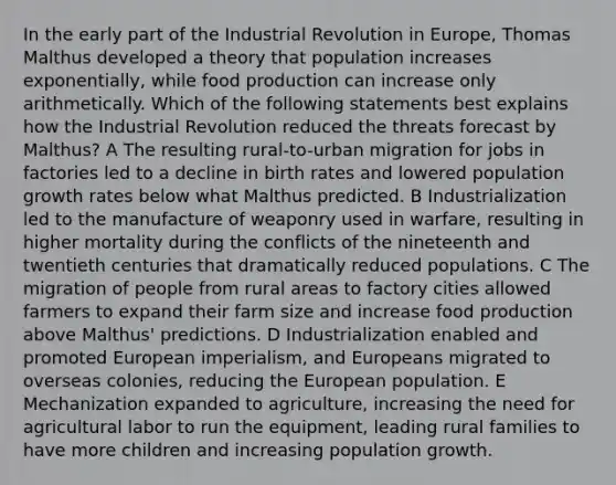 In the early part of the Industrial Revolution in Europe, Thomas Malthus developed a theory that population increases exponentially, while food production can increase only arithmetically. Which of the following statements best explains how the Industrial Revolution reduced the threats forecast by Malthus? A The resulting rural-to-urban migration for jobs in factories led to a decline in birth rates and lowered population growth rates below what Malthus predicted. B Industrialization led to the manufacture of weaponry used in warfare, resulting in higher mortality during the conflicts of the nineteenth and twentieth centuries that dramatically reduced populations. C The migration of people from rural areas to factory cities allowed farmers to expand their farm size and increase food production above Malthus' predictions. D Industrialization enabled and promoted European imperialism, and Europeans migrated to overseas colonies, reducing the European population. E Mechanization expanded to agriculture, increasing the need for agricultural labor to run the equipment, leading rural families to have more children and increasing population growth.