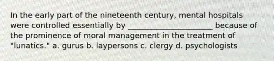 In the early part of the nineteenth century, mental hospitals were controlled essentially by ______________________ because of the prominence of moral management in the treatment of "lunatics." a. gurus b. laypersons c. clergy d. psychologists