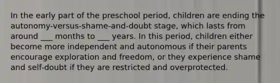 In the early part of the preschool period, children are ending the autonomy-versus-shame-and-doubt stage, which lasts from around ___ months to ___ years. In this period, children either become more independent and autonomous if their parents encourage exploration and freedom, or they experience shame and self-doubt if they are restricted and overprotected.