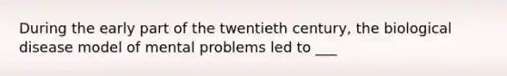 During the early part of the twentieth century, the biological disease model of mental problems led to ___