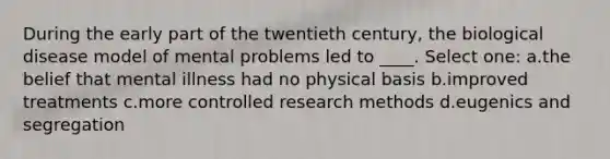 During the early part of the twentieth century, the biological disease model of mental problems led to ____. Select one: a.the belief that mental illness had no physical basis b.improved treatments c.more controlled research methods d.eugenics and segregation