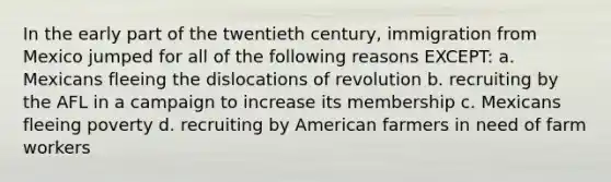 In the early part of the twentieth century, immigration from Mexico jumped for all of the following reasons EXCEPT: a. Mexicans fleeing the dislocations of revolution b. recruiting by the AFL in a campaign to increase its membership c. Mexicans fleeing poverty d. recruiting by American farmers in need of farm workers