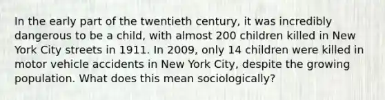 In the early part of the twentieth century, it was incredibly dangerous to be a child, with almost 200 children killed in New York City streets in 1911. In 2009, only 14 children were killed in motor vehicle accidents in New York City, despite the growing population. What does this mean sociologically?