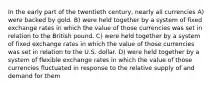 In the early part of the twentieth century, nearly all currencies A) were backed by gold. B) were held together by a system of fixed exchange rates in which the value of those currencies was set in relation to the British pound. C) were held together by a system of fixed exchange rates in which the value of those currencies was set in relation to the U.S. dollar. D) were held together by a system of flexible exchange rates in which the value of those currencies fluctuated in response to the relative supply of and demand for them