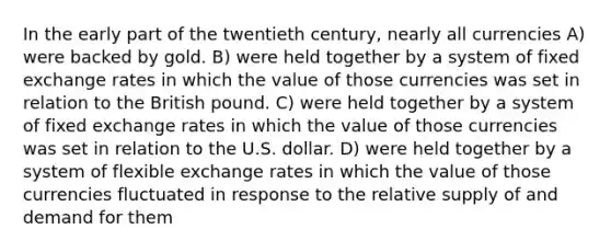 In the early part of the twentieth century, nearly all currencies A) were backed by gold. B) were held together by a system of fixed exchange rates in which the value of those currencies was set in relation to the British pound. C) were held together by a system of fixed exchange rates in which the value of those currencies was set in relation to the U.S. dollar. D) were held together by a system of flexible exchange rates in which the value of those currencies fluctuated in response to the relative supply of and demand for them