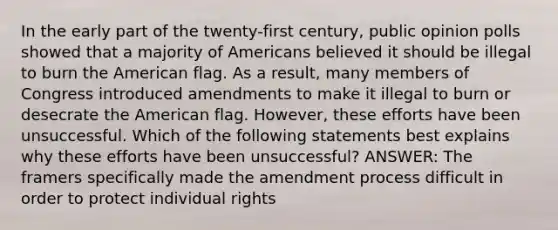 In the early part of the twenty-first century, public opinion polls showed that a majority of Americans believed it should be illegal to burn the American flag. As a result, many members of Congress introduced amendments to make it illegal to burn or desecrate the American flag. However, these efforts have been unsuccessful. Which of the following statements best explains why these efforts have been unsuccessful? ANSWER: The framers specifically made the amendment process difficult in order to protect individual rights