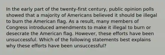 In the early part of the twenty-first century, public opinion polls showed that a majority of Americans believed it should be illegal to burn the American flag. As a result, many members of Congress introduced amendments to make it illegal to burn or desecrate the American flag. However, these efforts have been unsuccessful. Which of the following statements best explains why these efforts have been unsuccessful?