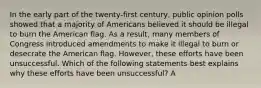 In the early part of the twenty-first century, public opinion polls showed that a majority of Americans believed it should be illegal to burn the American flag. As a result, many members of Congress introduced amendments to make it illegal to burn or desecrate the American flag. However, these efforts have been unsuccessful. Which of the following statements best explains why these efforts have been unsuccessful? A