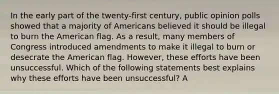 In the early part of the twenty-first century, public opinion polls showed that a majority of Americans believed it should be illegal to burn the American flag. As a result, many members of Congress introduced amendments to make it illegal to burn or desecrate the American flag. However, these efforts have been unsuccessful. Which of the following statements best explains why these efforts have been unsuccessful? A