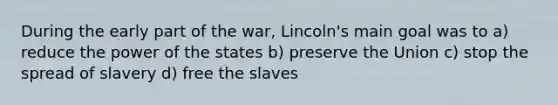 During the early part of the war, Lincoln's main goal was to a) reduce the power of the states b) preserve the Union c) stop the spread of slavery d) free the slaves