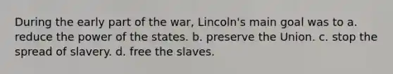 During the early part of the war, Lincoln's main goal was to a. reduce the power of the states. b. preserve the Union. c. stop the spread of slavery. d. free the slaves.