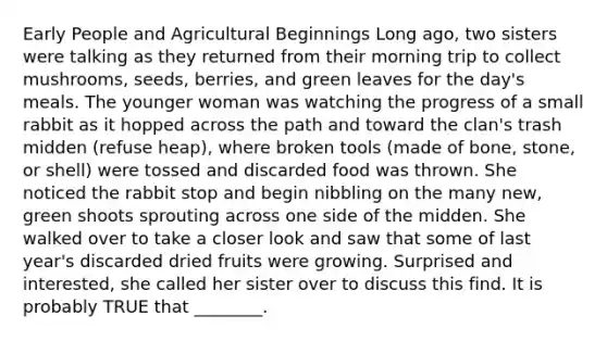 Early People and Agricultural Beginnings Long ago, two sisters were talking as they returned from their morning trip to collect mushrooms, seeds, berries, and green leaves for the day's meals. The younger woman was watching the progress of a small rabbit as it hopped across the path and toward the clan's trash midden (refuse heap), where broken tools (made of bone, stone, or shell) were tossed and discarded food was thrown. She noticed the rabbit stop and begin nibbling on the many new, green shoots sprouting across one side of the midden. She walked over to take a closer look and saw that some of last year's discarded dried fruits were growing. Surprised and interested, she called her sister over to discuss this find. It is probably TRUE that ________.