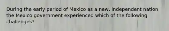 During the early period of Mexico as a new, independent nation, the Mexico government experienced which of the following challenges?