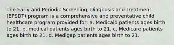 The Early and Periodic Screening, Diagnosis and Treatment (EPSDT) program is a comprehensive and preventative child healthcare program provided for: a. Medicaid patients ages birth to 21. b. medical patients ages birth to 21. c. Medicare patients ages birth to 21. d. Medigap patients ages birth to 21.