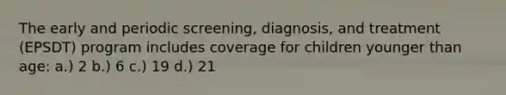 The early and periodic screening, diagnosis, and treatment (EPSDT) program includes coverage for children younger than age: a.) 2 b.) 6 c.) 19 d.) 21