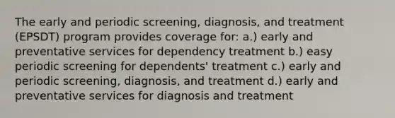 The early and periodic screening, diagnosis, and treatment (EPSDT) program provides coverage for: a.) early and preventative services for dependency treatment b.) easy periodic screening for dependents' treatment c.) early and periodic screening, diagnosis, and treatment d.) early and preventative services for diagnosis and treatment