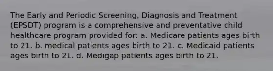 The Early and Periodic Screening, Diagnosis and Treatment (EPSDT) program is a comprehensive and preventative child healthcare program provided for: a. Medicare patients ages birth to 21. b. medical patients ages birth to 21. c. Medicaid patients ages birth to 21. d. Medigap patients ages birth to 21.