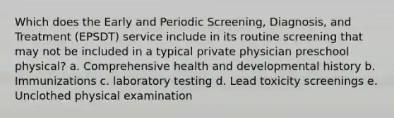 Which does the Early and Periodic Screening, Diagnosis, and Treatment (EPSDT) service include in its routine screening that may not be included in a typical private physician preschool physical? a. Comprehensive health and developmental history b. Immunizations c. laboratory testing d. Lead toxicity screenings e. Unclothed physical examination