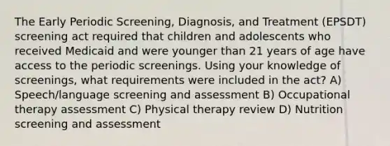 The Early Periodic Screening, Diagnosis, and Treatment (EPSDT) screening act required that children and adolescents who received Medicaid and were younger than 21 years of age have access to the periodic screenings. Using your knowledge of screenings, what requirements were included in the act? A) Speech/language screening and assessment B) Occupational therapy assessment C) Physical therapy review D) Nutrition screening and assessment