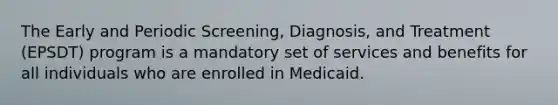 The Early and Periodic Screening, Diagnosis, and Treatment (EPSDT) program is a mandatory set of services and benefits for all individuals who are enrolled in Medicaid.