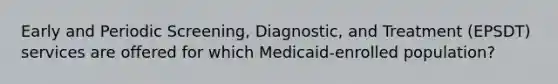 Early and Periodic Screening, Diagnostic, and Treatment (EPSDT) services are offered for which Medicaid-enrolled population?