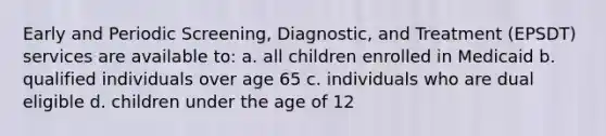 Early and Periodic Screening, Diagnostic, and Treatment (EPSDT) services are available to: a. all children enrolled in Medicaid b. qualified individuals over age 65 c. individuals who are dual eligible d. children under the age of 12