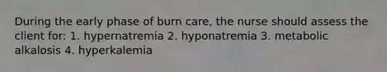 During the early phase of burn care, the nurse should assess the client for: 1. hypernatremia 2. hyponatremia 3. metabolic alkalosis 4. hyperkalemia