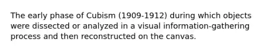 The early phase of Cubism (1909-1912) during which objects were dissected or analyzed in a visual information-gathering process and then reconstructed on the canvas.