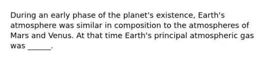 During an early phase of the planet's existence, Earth's atmosphere was similar in composition to the atmospheres of Mars and Venus. At that time Earth's principal atmospheric gas was ______.