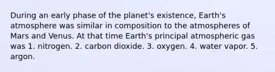 During an early phase of the planet's existence, Earth's atmosphere was similar in composition to the atmospheres of Mars and Venus. At that time Earth's principal atmospheric gas was 1. nitrogen. 2. carbon dioxide. 3. oxygen. 4. water vapor. 5. argon.