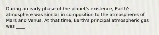 During an early phase of the planet's existence, Earth's atmosphere was similar in composition to the atmospheres of Mars and Venus. At that time, Earth's principal atmospheric gas was ____