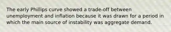 The early Phillips curve showed a trade-off between unemployment and inflation because it was drawn for a period in which the main source of instability was aggregate demand.