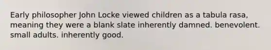 Early philosopher John Locke viewed children as a tabula rasa, meaning they were a blank slate inherently damned. benevolent. small adults. inherently good.