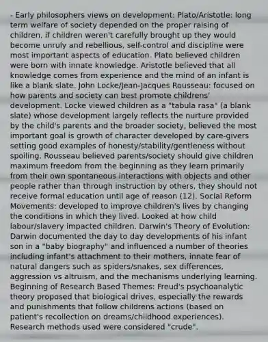 - Early philosophers views on development: Plato/Aristotle: long term welfare of society depended on the proper raising of children, if children weren't carefully brought up they would become unruly and rebellious, self-control and discipline were most important aspects of education. Plato believed children were born with innate knowledge. Aristotle believed that all knowledge comes from experience and the mind of an infant is like a blank slate. John Locke/Jean-Jacques Rousseau: focused on how parents and society can best promote childrens' development. Locke viewed children as a "tabula rasa" (a blank slate) whose development largely reflects the nurture provided by the child's parents and the broader society, believed the most important goal is growth of character developed by care-givers setting good examples of honesty/stability/gentleness without spoiling. Rousseau believed parents/society should give children maximum freedom from the beginning as they learn primarily from their own spontaneous interactions with objects and other people rather than through instruction by others, they should not receive formal education until age of reason (12). Social Reform Movements: developed to improve children's lives by changing the conditions in which they lived. Looked at how child labour/slavery impacted children. Darwin's Theory of Evolution: Darwin documented the day to day developments of his infant son in a "baby biography" and influenced a number of theories including infant's attachment to their mothers, innate fear of natural dangers such as spiders/snakes, sex differences, aggression vs altruism, and the mechanisms underlying learning. Beginning of Research Based Themes: Freud's psychoanalytic theory proposed that biological drives, especially the rewards and punishments that follow childrens actions (based on patient's recollection on dreams/childhood experiences). Research methods used were considered "crude".