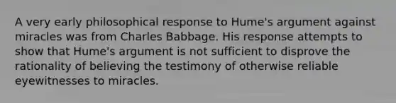 A very early philosophical response to Hume's argument against miracles was from Charles Babbage. His response attempts to show that Hume's argument is not sufficient to disprove the rationality of believing the testimony of otherwise reliable eyewitnesses to miracles.