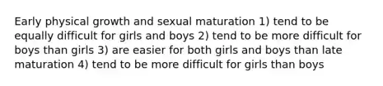 Early physical growth and sexual maturation 1) tend to be equally difficult for girls and boys 2) tend to be more difficult for boys than girls 3) are easier for both girls and boys than late maturation 4) tend to be more difficult for girls than boys